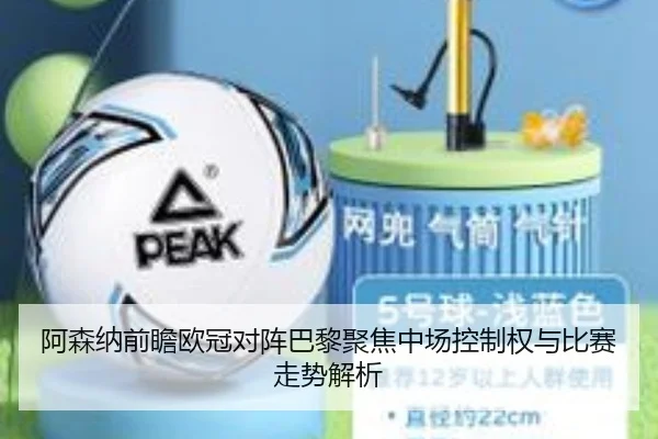 阿森纳前瞻欧冠对阵巴黎聚焦中场控制权与比赛走势解析